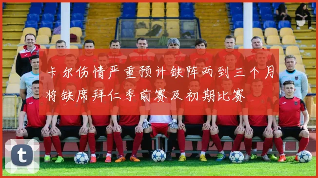 卡尔伤情严重预计缺阵两到三个月将缺席拜仁季前赛及初期比赛