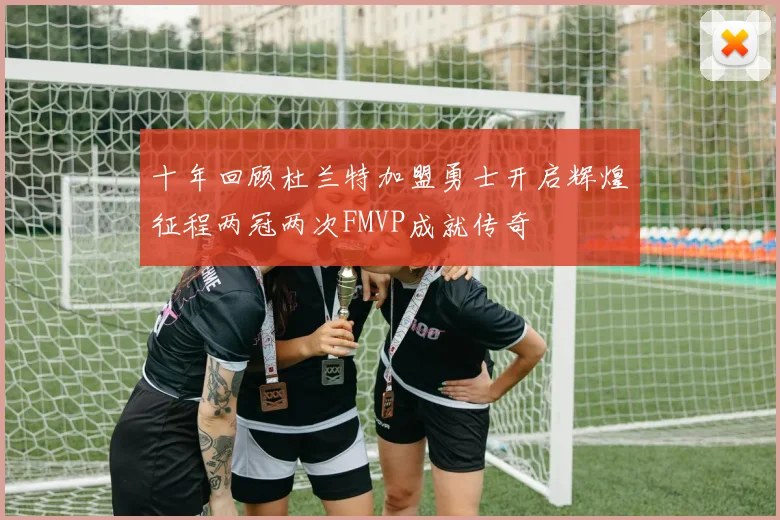 十年回顾杜兰特加盟勇士开启辉煌征程两冠两次FMVP成就传奇