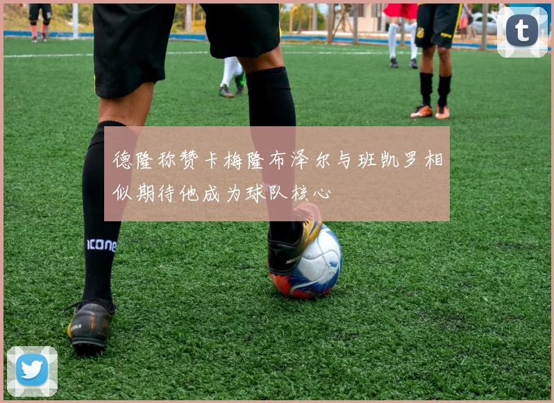 德隆称赞卡梅隆布泽尔与班凯罗相似期待他成为球队核心