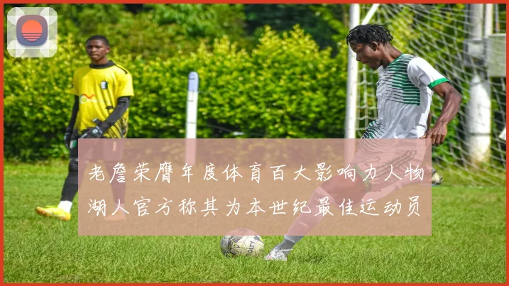 老詹荣膺年度体育百大影响力人物湖人官方称其为本世纪最佳运动员