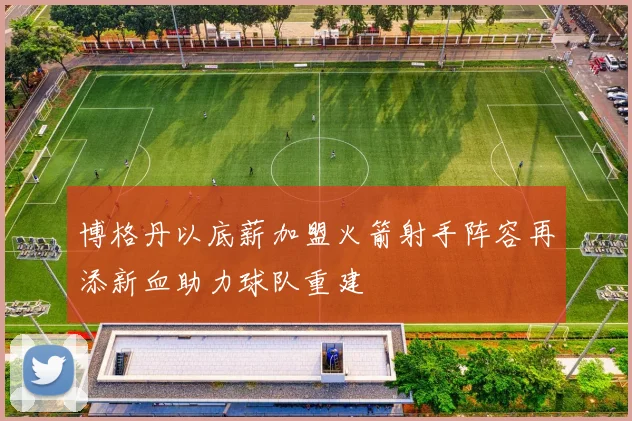 博格丹以底薪加盟火箭射手阵容再添新血助力球队重建