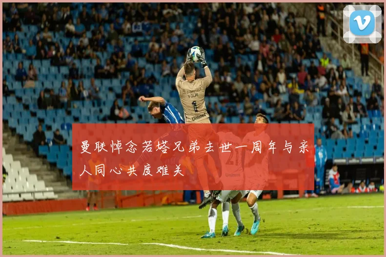 曼联悼念若塔兄弟去世一周年与亲人同心共度难关