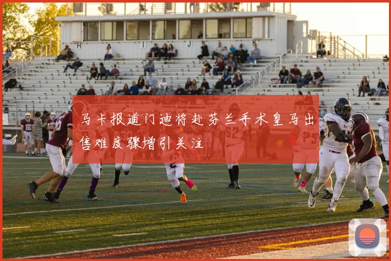 马卡报道门迪将赴芬兰手术皇马出售难度骤增引关注