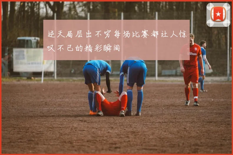 逆天局层出不穷每场比赛都让人惊叹不已的精彩瞬间