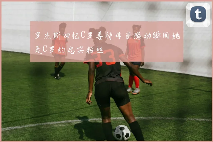 罗杰斯回忆C罗善待母亲感动瞬间她是C罗的忠实粉丝
