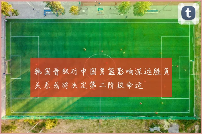 韩国晋级对中国男篮影响深远胜负关系或将决定第二阶段命运