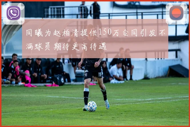 同曦为赵柏清提供150万合同引发不满球员期待更高待遇