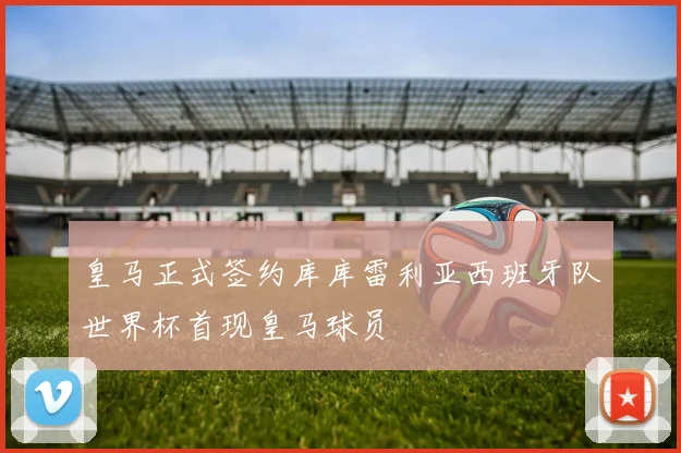 皇马正式签约库库雷利亚西班牙队世界杯首现皇马球员