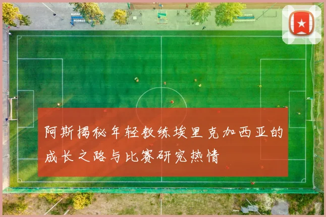 阿斯揭秘年轻教练埃里克加西亚的成长之路与比赛研究热情