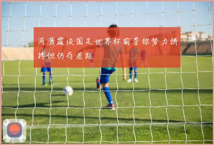 冯潇霆谈国足世界杯前景称努力拼搏但仍存差距