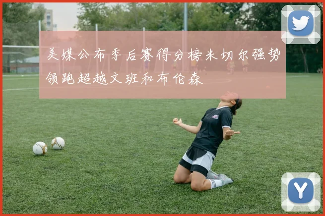 美媒公布季后赛得分榜米切尔强势领跑超越文班和布伦森