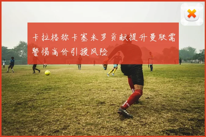 卡拉格称卡塞米罗贡献提升曼联需警惕高价引援风险
