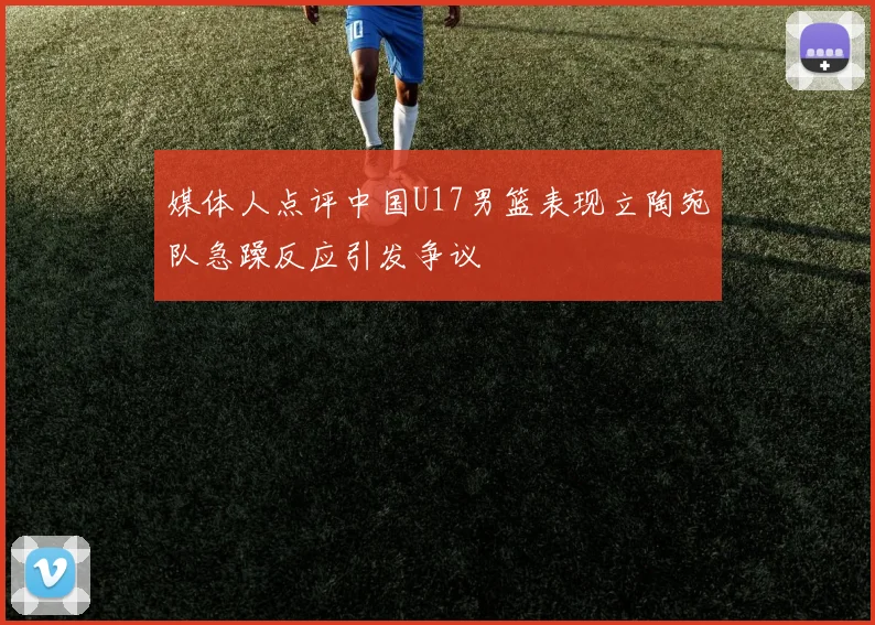 媒体人点评中国U17男篮表现立陶宛队急躁反应引发争议