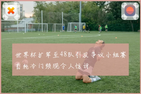 世界杯扩军至48队引发争议小组赛首轮冷门频现令人惊讶