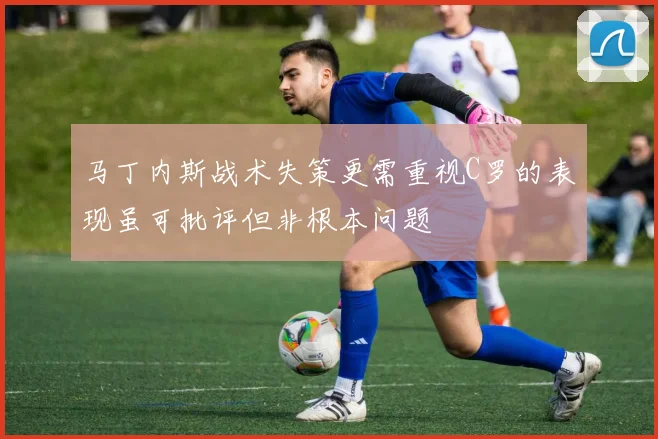 马丁内斯战术失策更需重视C罗的表现虽可批评但非根本问题