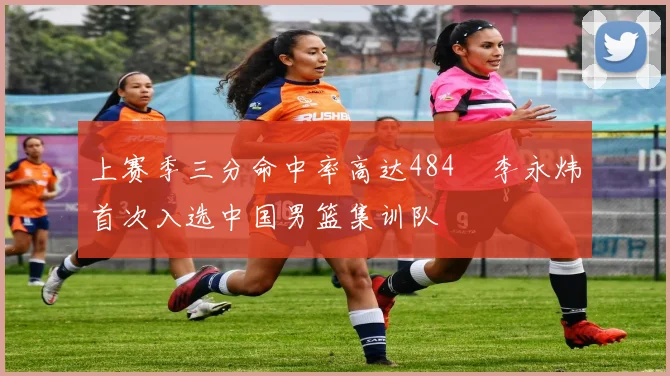 上赛季三分命中率高达484偰李永炜首次入选中国男篮集训队