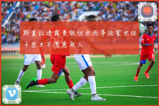 斯基拉透露曼联切尔西争抢霍尔纽卡坚决不愿意放人