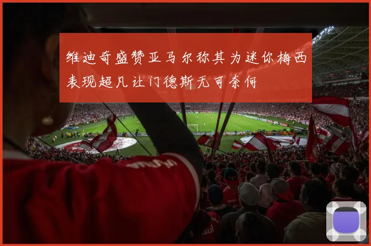 维迪奇盛赞亚马尔称其为迷你梅西表现超凡让门德斯无可奈何