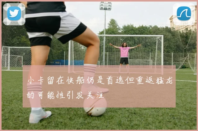 小卡留在快船仍是首选但重返猛龙的可能性引发关注